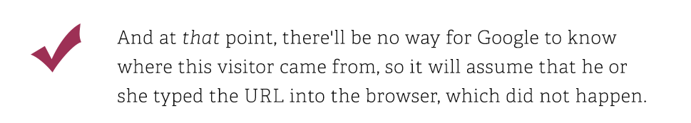 And at that point, there will be no way for Google to know where this visitor came from, so it will assume that he or she typed the URL into the browser, which did not happen.