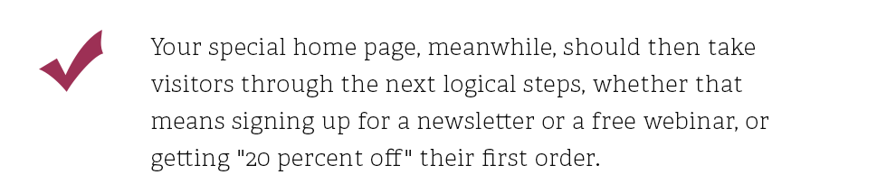 Your special home page, meanwhile, should then take visitors through the next logical steps, whether that means signing up for a newsletter or a free webinar, or getting 20 percent off their first order.