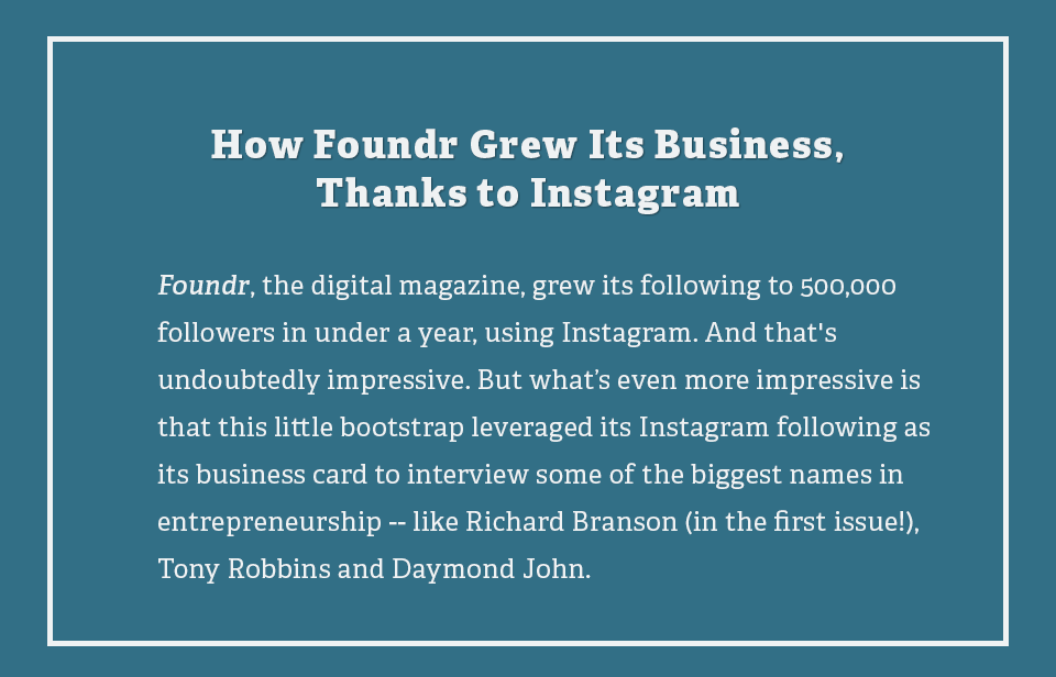 Foundr, the digital magazine, grew its following to 500,000 followers in under a year, using Instagram. And that's undoubtedly impressive. But what's even more impressive is that this little bootstrap leveraged its Instagram following as its business card to interview some of the biggest names in entrepreneurship -- like Richard Branson (in the first issue!), Tony Robbins and Daymond John.