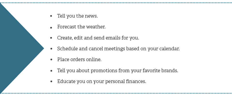 Tell you the news. Forecast the weather. Create, edit and send emails for you. Schedule and cancel meetings based on your calendar. Place orders online. Tell you about promotions from your favorite brands. Educate you on your personal finances.