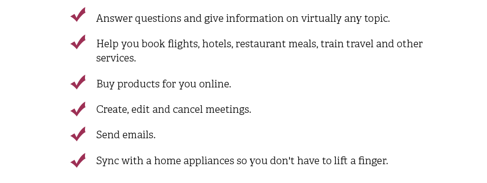 Answer questions and give information on virtually any topic. Help you book flights, hotels, restaurant meals, train travel and other services. Buy products for you online. Create, edit and cancel meetings. Send emails. Sync with a home appliances so you don't have to lift a finger.