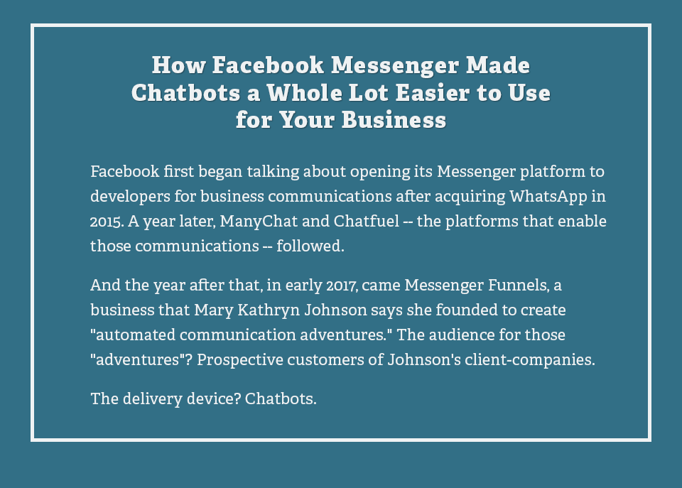 How Facebook Messenger Made Chatbots a Whole Lot Easier to Use for Your Business Facebook first began talking about opening its Messenger platform to developers for business communications after acquiring WhatsApp in 2015. A year later, ManyChat and Chatfuel the platforms that enable those communications followed.