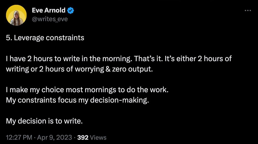 Image showing a tweet from Eve Arnold that reads: 5. Leverage constraints I have 2 hours to write in the morning. That’s it. It’s either 2 hours of writing or 2 hours of worrying & zero output. I make my choice most mornings to do the work. My constraints focus my decision-making. My decision is to write.