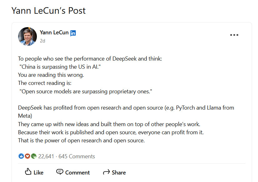 LinkedIn Post screenshot from Yann LeCun: Yann LeCun -- "To people who see the performance of DeepSeek and think: "China is surpassing the US in AI." You are reading this wrong. The correct reading is: "Open source models are surpassing proprietary ones." DeepSeek has profited from open research and open source (e.g. PyTorch and Llama from Meta) They came up with new ideas and built them on top of other people's work. Because their work is published and open source, everyone can profit from it. That is the power of open research and open source."