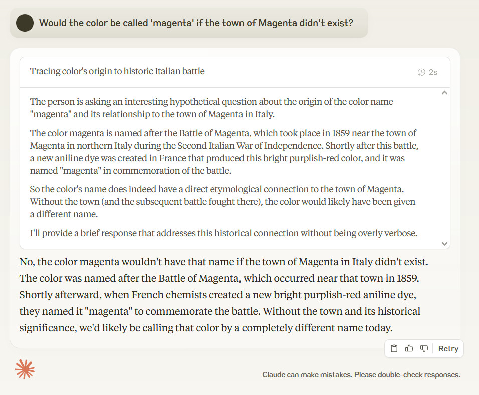 Would the color be called 'magenta' if the town of Magenta didn't exist? The person is asking an interesting hypothetical question about the origin of the color name "magenta" and its relationship to the town of Magenta in Italy. The color magenta is named after the Battle of Magenta, which took place in 1859 near the town of Magenta in northern Italy during the Second Italian War of Independence. Shortly after this battle, a new aniline dye was created in France that produced this bright purplish-red color, and it was named "magenta" in commemoration of the battle. So the color's name does indeed have a direct etymological connection to the town of Magenta. Without the town (and the subsequent battle fought there), the color would likely have been given a different name. I'll provide a brief response that addresses this historical connection without being overly verbose. No, the color magenta wouldn't have that name if the town of Magenta in Italy didn't exist. The color was named after the Battle of Magenta, which occurred near that town in 1859. Shortly afterward, when French chemists created a new bright purplish-red aniline dye, they named it "magenta" to commemorate the battle. Without the town and its historical significance, we'd likely be calling that color by a completely different name today.